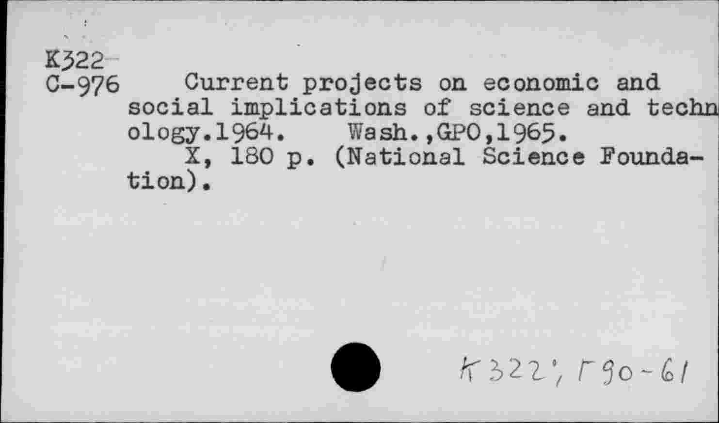 ﻿Kj522
0-976 Current projects on economic and social implications of science and techn ology.1964. Wash.,GPO,1965.
X, 180 p. (National Science Foundation) •